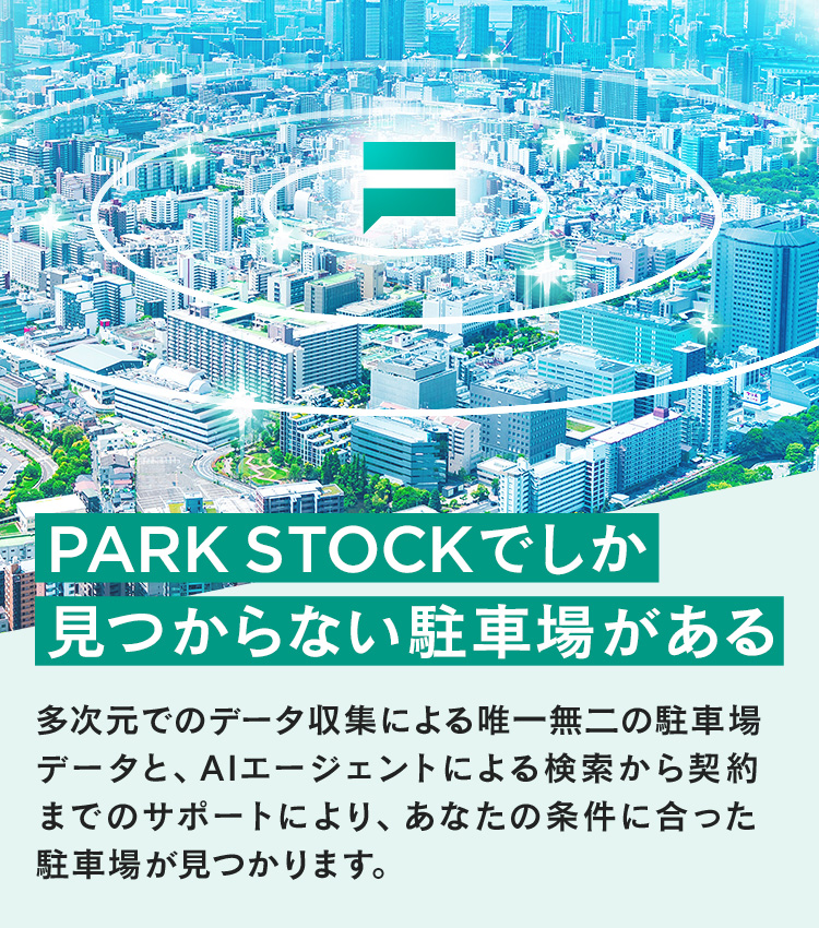 PARK STOCKでしか見つからない駐車場がある 多次元でのデータ収集による唯一無二の駐車場データと、AIエージェントによる検索から契約までのサポートにより、あなたの条件に合った駐車場が見つかります。